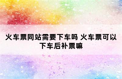 火车票同站需要下车吗 火车票可以下车后补票嘛